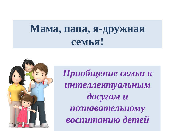 Мама, папа, я-дружная семья! Приобщение семьи к интеллектуальным досугам и познавательному воспитанию детей
