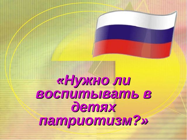 Презентация к родительскому собранию " Нужно ли воспитывать в детях дошкольного возраста патриотизм?"