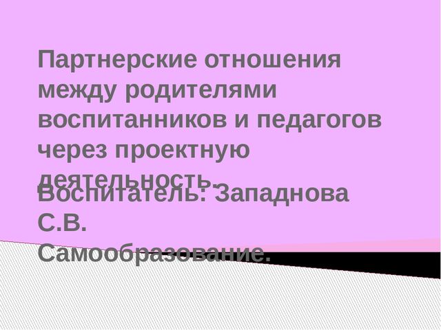 Презентация отчета по самообразованию "Партнерские отношения между родителями воспитанников и педагогов через проектную деятельность"